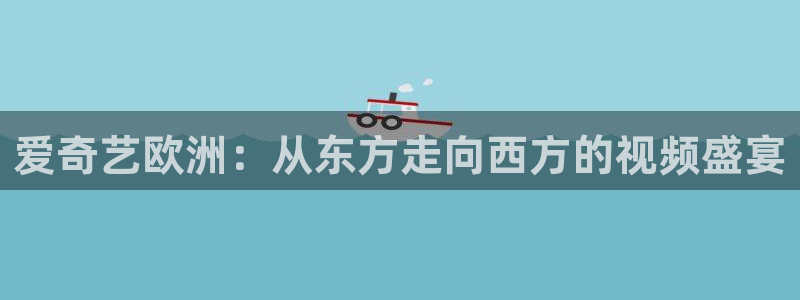 爱奇艺欧洲：从东方走向西方的视频盛宴