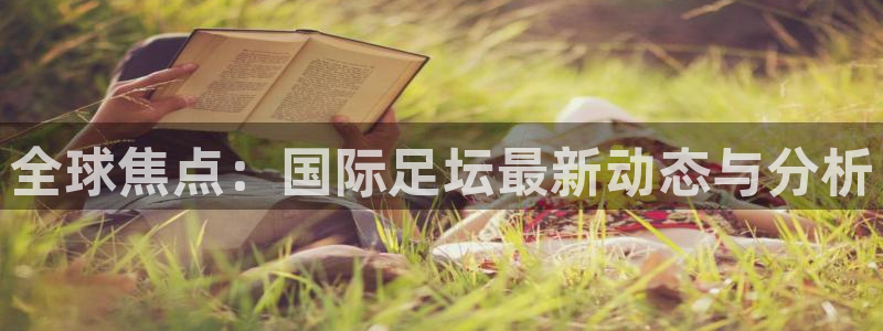 全球焦点：国际足坛最新动态与分析