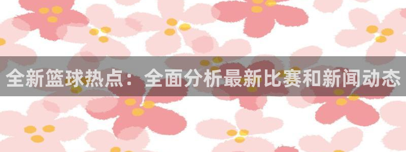 全新篮球热点：全面分析最新比赛和新闻动态